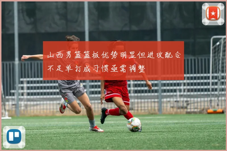 山西男篮篮板优势明显但进攻配合不足单打成习惯亟需调整