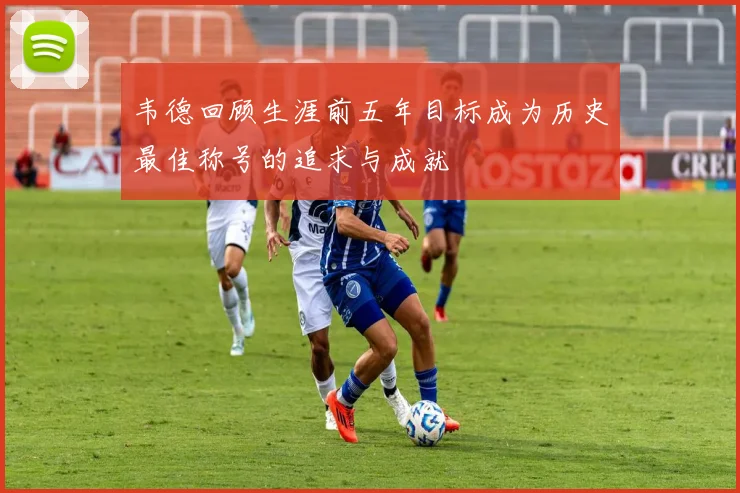 韦德回顾生涯前五年目标成为历史最佳称号的追求与成就