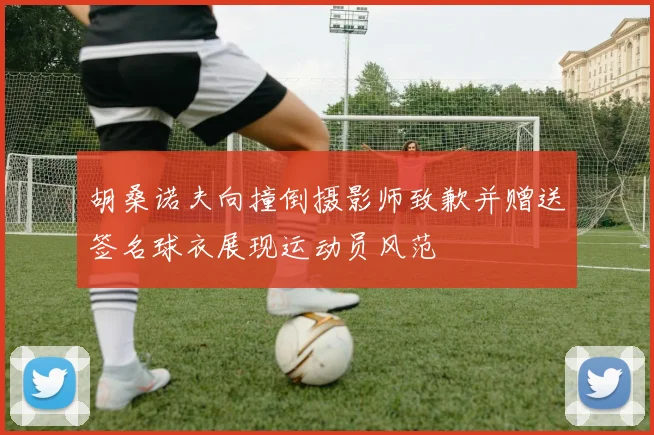 胡桑诺夫向撞倒摄影师致歉并赠送签名球衣展现运动员风范