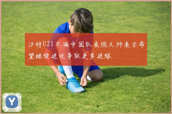 沙特U21不满中国队表现久帅表示希望继续进攻争取更多进球