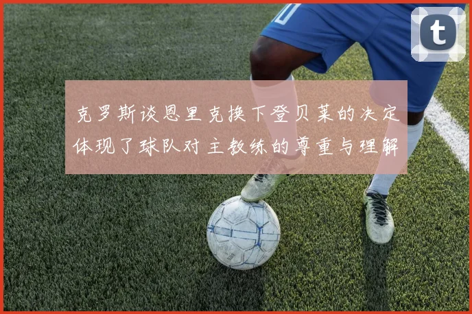 克罗斯谈恩里克换下登贝莱的决定体现了球队对主教练的尊重与理解