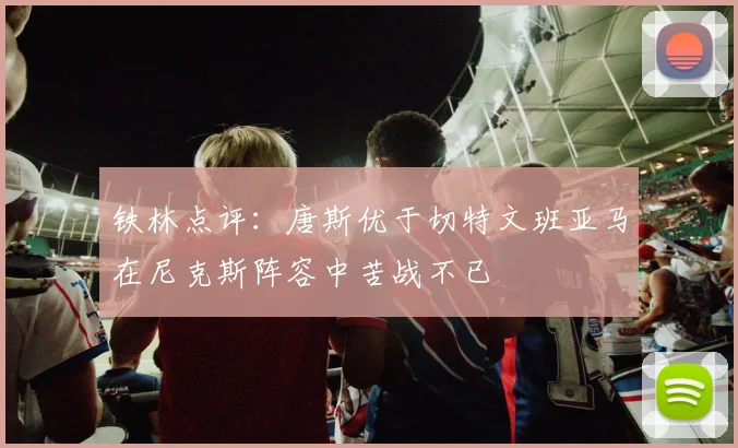 铁林点评：唐斯优于切特文班亚马在尼克斯阵容中苦战不已