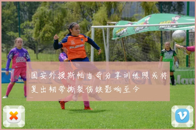 国安外援斯帕吉奇分享训练照或将复出韧带撕裂伤缺影响至今