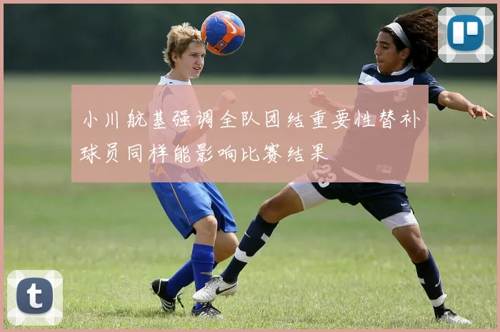 小川航基强调全队团结重要性替补球员同样能影响比赛结果