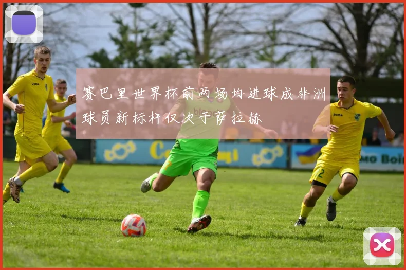 赛巴里世界杯前两场均进球成非洲球员新标杆仅次于萨拉赫