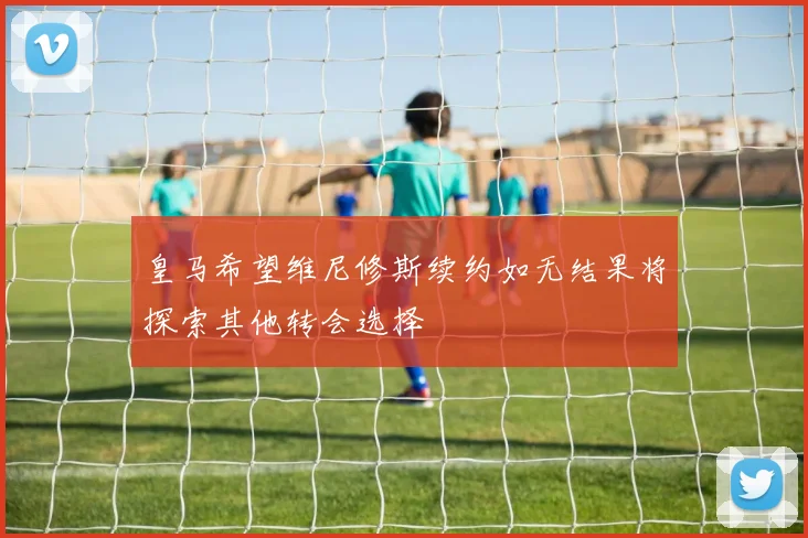 皇马希望维尼修斯续约如无结果将探索其他转会选择